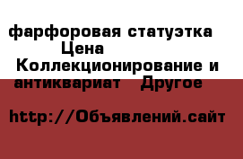 фарфоровая статуэтка › Цена ­ 7 000 -  Коллекционирование и антиквариат » Другое   
